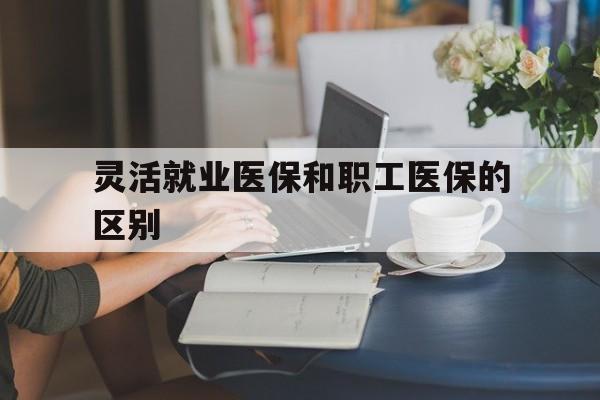 宝鸡灵活就业医保和职工医保的区别(天津灵活就业医保和职工医保的区别)